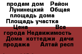 продам дом › Район ­ Лунинецкий › Общая площадь дома ­ 65 › Площадь участка ­ 30 › Цена ­ 520 000 - Все города Недвижимость » Дома, коттеджи, дачи продажа   . Алтай респ.